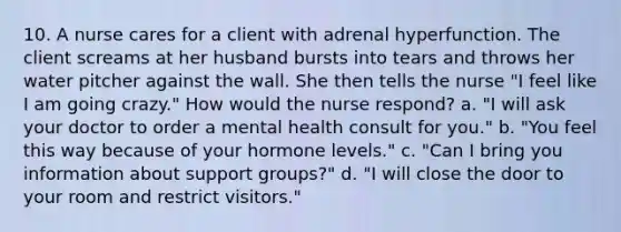 10. A nurse cares for a client with adrenal hyperfunction. The client screams at her husband bursts into tears and throws her water pitcher against the wall. She then tells the nurse "I feel like I am going crazy." How would the nurse respond? a. "I will ask your doctor to order a mental health consult for you." b. "You feel this way because of your hormone levels." c. "Can I bring you information about support groups?" d. "I will close the door to your room and restrict visitors."