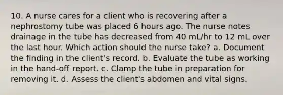 10. A nurse cares for a client who is recovering after a nephrostomy tube was placed 6 hours ago. The nurse notes drainage in the tube has decreased from 40 mL/hr to 12 mL over the last hour. Which action should the nurse take? a. Document the finding in the client's record. b. Evaluate the tube as working in the hand-off report. c. Clamp the tube in preparation for removing it. d. Assess the client's abdomen and vital signs.