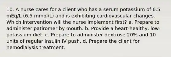 10. A nurse cares for a client who has a serum potassium of 6.5 mEq/L (6.5 mmol/L) and is exhibiting cardiovascular changes. Which intervention will the nurse implement first? a. Prepare to administer patiromer by mouth. b. Provide a heart-healthy, low-potassium diet. c. Prepare to administer dextrose 20% and 10 units of regular insulin IV push. d. Prepare the client for hemodialysis treatment.