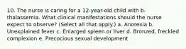 10. The nurse is caring for a 12-year-old child with b-thalassemia. What clinical manifestations should the nurse expect to observe? (Select all that apply.) a. Anorexia b. Unexplained fever c. Enlarged spleen or liver d. Bronzed, freckled complexion e. Precocious sexual development