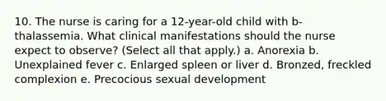 10. The nurse is caring for a 12-year-old child with b-thalassemia. What clinical manifestations should the nurse expect to observe? (Select all that apply.) a. Anorexia b. Unexplained fever c. Enlarged spleen or liver d. Bronzed, freckled complexion e. Precocious sexual development