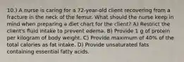 10.) A nurse is caring for a 72-year-old client recovering from a fracture in the neck of the femur. What should the nurse keep in mind when preparing a diet chart for the client? A) Restrict the client's fluid intake to prevent edema. B) Provide 1 g of protein per kilogram of body weight. C) Provide maximum of 40% of the total calories as fat intake. D) Provide unsaturated fats containing essential fatty acids.