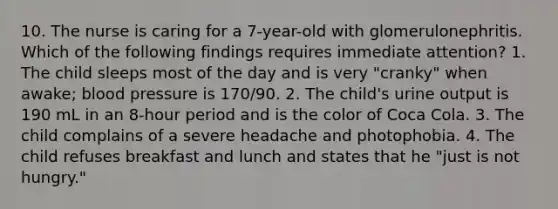 10. The nurse is caring for a 7-year-old with glomerulonephritis. Which of the following findings requires immediate attention? 1. The child sleeps most of the day and is very "cranky" when awake; blood pressure is 170/90. 2. The child's urine output is 190 mL in an 8-hour period and is the color of Coca Cola. 3. The child complains of a severe headache and photophobia. 4. The child refuses breakfast and lunch and states that he "just is not hungry."