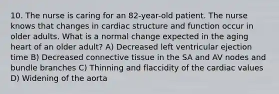 10. The nurse is caring for an 82-year-old patient. The nurse knows that changes in cardiac structure and function occur in older adults. What is a normal change expected in the aging heart of an older adult? A) Decreased left ventricular ejection time B) Decreased connective tissue in the SA and AV nodes and bundle branches C) Thinning and flaccidity of the cardiac values D) Widening of the aorta