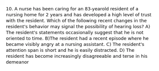 10. A nurse has been caring for an 83-yearold resident of a nursing home for 2 years and has developed a high level of trust with the resident. Which of the following recent changes in the resident's behavior may signal the possibility of hearing loss? A) The resident's statements occasionally suggest that he is not oriented to time. B)The resident had a recent episode where he became visibly angry at a nursing assistant. C) The resident's attention span is short and he is easily distracted. D) The resident has become increasingly disagreeable and terse in his demeanor