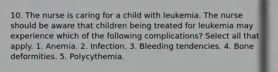 10. The nurse is caring for a child with leukemia. The nurse should be aware that children being treated for leukemia may experience which of the following complications? Select all that apply. 1. Anemia. 2. Infection. 3. Bleeding tendencies. 4. Bone deformities. 5. Polycythemia.