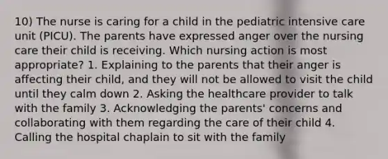 10) The nurse is caring for a child in the pediatric intensive care unit (PICU). The parents have expressed anger over the nursing care their child is receiving. Which nursing action is most appropriate? 1. Explaining to the parents that their anger is affecting their child, and they will not be allowed to visit the child until they calm down 2. Asking the healthcare provider to talk with the family 3. Acknowledging the parents' concerns and collaborating with them regarding the care of their child 4. Calling the hospital chaplain to sit with the family