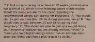 ** (10) A nurse is caring for a client at 12 weeks gestation who has a BMI of 45. Which of the following pieces of information should the nurse provide for the client regarding the recommended weight gain during her pregnancy? A. "You should plan to gain no more than 20 lbs during your pregnancy." B. "You should plan to gain between 25 and 35 lbs during your pregnancy." C. "You should not plan to gain any weight during your pregnancy because you are already well-nourished." D. "Since you have higher energy needs than an average-sized pregnant client, you should plan to gain 45-50 lbs."