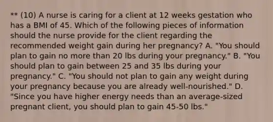 ** (10) A nurse is caring for a client at 12 weeks gestation who has a BMI of 45. Which of the following pieces of information should the nurse provide for the client regarding the recommended weight gain during her pregnancy? A. "You should plan to gain no more than 20 lbs during your pregnancy." B. "You should plan to gain between 25 and 35 lbs during your pregnancy." C. "You should not plan to gain any weight during your pregnancy because you are already well-nourished." D. "Since you have higher energy needs than an average-sized pregnant client, you should plan to gain 45-50 lbs."