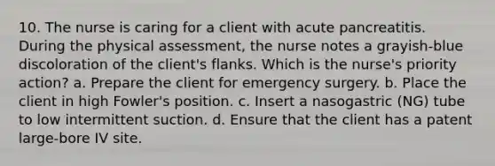 10. The nurse is caring for a client with acute pancreatitis. During the physical assessment, the nurse notes a grayish-blue discoloration of the client's flanks. Which is the nurse's priority action? a. Prepare the client for emergency surgery. b. Place the client in high Fowler's position. c. Insert a nasogastric (NG) tube to low intermittent suction. d. Ensure that the client has a patent large-bore IV site.