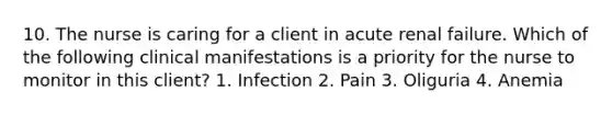 10. The nurse is caring for a client in acute renal failure. Which of the following clinical manifestations is a priority for the nurse to monitor in this client? 1. Infection 2. Pain 3. Oliguria 4. Anemia