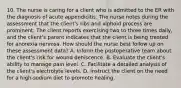 10. The nurse is caring for a client who is admitted to the ER with the diagnosis of acute appendicitis. The nurse notes during the assessment that the client's ribs and xiphoid process are prominent. The client reports exercising two to three times daily, and the client's parent indicates that the client is being treated for anorexia nervosa. How should the nurse best follow up on these assessment data? A. Inform the postoperative team about the client's risk for wound dehiscence. B. Evaluate the client's ability to manage pain level. C. Facilitate a detailed analysis of the client's electrolyte levels. D. Instruct the client on the need for a high-sodium diet to promote healing.