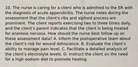 10. The nurse is caring for a client who is admitted to the ER with the diagnosis of acute appendicitis. The nurse notes during the assessment that the client's ribs and xiphoid process are prominent. The client reports exercising two to three times daily, and the client's parent indicates that the client is being treated for anorexia nervosa. How should the nurse best follow up on these assessment data? A. Inform the postoperative team about the client's risk for wound dehiscence. B. Evaluate the client's ability to manage pain level. C. Facilitate a detailed analysis of the client's electrolyte levels. D. Instruct the client on the need for a high-sodium diet to promote healing.