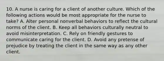 10. A nurse is caring for a client of another culture. Which of the following actions would be most appropriate for the nurse to take? A. Alter personal nonverbal behaviors to reflect the cultural norms of the client. B. Keep all behaviors culturally neutral to avoid misinterpretation. C. Rely on friendly gestures to communicate caring for the client. D. Avoid any pretense of prejudice by treating the client in the same way as any other client.