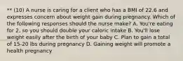 ** (10) A nurse is caring for a client who has a BMI of 22.6 and expresses concern about weight gain during pregnancy. Which of the following responses should the nurse make? A. You're eating for 2, so you should double your caloric intake B. You'll lose weight easily after the birth of your baby C. Plan to gain a total of 15-20 lbs during pregnancy D. Gaining weight will promote a health pregnancy