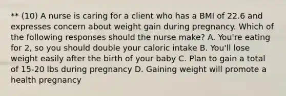 ** (10) A nurse is caring for a client who has a BMI of 22.6 and expresses concern about weight gain during pregnancy. Which of the following responses should the nurse make? A. You're eating for 2, so you should double your caloric intake B. You'll lose weight easily after the birth of your baby C. Plan to gain a total of 15-20 lbs during pregnancy D. Gaining weight will promote a health pregnancy