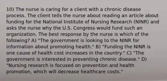 10) The nurse is caring for a client with a chronic disease process. The client tells the nurse about reading an article about funding for the National Institute of Nursing Research (NINR) and asks the nurse why the U.S. Congress would fund such an organization. The best response by the nurse is which of the following? A) "The government is looking to the NINR for information about promoting health." B) "Funding the NINR is one cause of health cost increases in the country." C) "The government is interested in preventing chronic disease." D) "Nursing research is focused on prevention and health promotion, which will decrease healthcare costs."