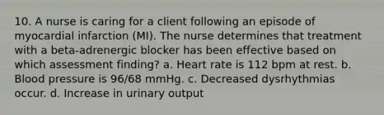 10. A nurse is caring for a client following an episode of myocardial infarction (MI). The nurse determines that treatment with a beta-adrenergic blocker has been effective based on which assessment finding? a. Heart rate is 112 bpm at rest. b. Blood pressure is 96/68 mmHg. c. Decreased dysrhythmias occur. d. Increase in urinary output