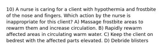 10) A nurse is caring for a client with hypothermia and frostbite of the nose and fingers. Which action by the nurse is inappropriate for this client? A) Massage frostbite areas to rewarm them and increase circulation. B) Rapidly rewarm affected areas in circulating warm water. C) Keep the client on bedrest with the affected parts elevated. D) Debride blisters