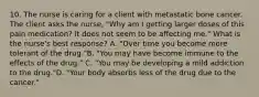 10. The nurse is caring for a client with metastatic bone cancer. The client asks the nurse, "Why am I getting larger doses of this pain medication? It does not seem to be affecting me." What is the nurse's best response? A. "Over time you become more tolerant of the drug."B. "You may have become immune to the effects of the drug." C. "You may be developing a mild addiction to the drug."D. "Your body absorbs less of the drug due to the cancer."