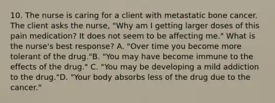 10. The nurse is caring for a client with metastatic bone cancer. The client asks the nurse, "Why am I getting larger doses of this pain medication? It does not seem to be affecting me." What is the nurse's best response? A. "Over time you become more tolerant of the drug."B. "You may have become immune to the effects of the drug." C. "You may be developing a mild addiction to the drug."D. "Your body absorbs less of the drug due to the cancer."