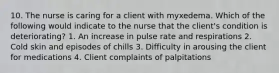 10. The nurse is caring for a client with myxedema. Which of the following would indicate to the nurse that the client's condition is deteriorating? 1. An increase in pulse rate and respirations 2. Cold skin and episodes of chills 3. Difficulty in arousing the client for medications 4. Client complaints of palpitations