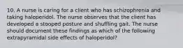 10. A nurse is caring for a client who has schizophrenia and taking haloperidol. The nurse observes that the client has developed a stooped posture and shuffling gait. The nurse should document these findings as which of the following extrapyramidal side effects of haloperidol?