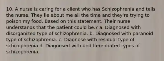 10. A nurse is caring for a client who has Schizophrenia and tells the nurse. They lie about me all the time and they're trying to poison my food. Based on this statement. Their nurse understands that the patient could be.? a. Diagnosed with disorganized type of schizophrenia. b. Diagnosed with paranoid type of schizophrenia. c. Diagnose with residual type of schizophrenia d. Diagnosed with undifferentiated types of schizophrenia.