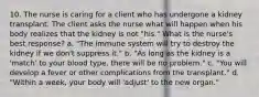 10. The nurse is caring for a client who has undergone a kidney transplant. The client asks the nurse what will happen when his body realizes that the kidney is not "his." What is the nurse's best response? a. "The immune system will try to destroy the kidney if we don't suppress it." b. "As long as the kidney is a 'match' to your blood type, there will be no problem." c. "You will develop a fever or other complications from the transplant." d. "Within a week, your body will 'adjust' to the new organ."