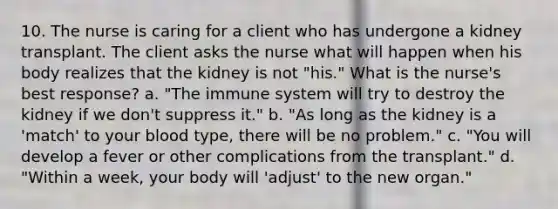 10. The nurse is caring for a client who has undergone a kidney transplant. The client asks the nurse what will happen when his body realizes that the kidney is not "his." What is the nurse's best response? a. "The immune system will try to destroy the kidney if we don't suppress it." b. "As long as the kidney is a 'match' to your blood type, there will be no problem." c. "You will develop a fever or other complications from the transplant." d. "Within a week, your body will 'adjust' to the new organ."