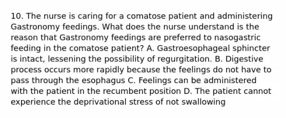 10. The nurse is caring for a comatose patient and administering Gastronomy feedings. What does the nurse understand is the reason that Gastronomy feedings are preferred to nasogastric feeding in the comatose patient? A. Gastroesophageal sphincter is intact, lessening the possibility of regurgitation. B. Digestive process occurs more rapidly because the feelings do not have to pass through the esophagus C. Feelings can be administered with the patient in the recumbent position D. The patient cannot experience the deprivational stress of not swallowing