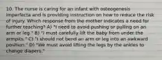 10. The nurse is caring for an infant with osteogenesis imperfecta and is providing instruction on how to reduce the risk of injury. Which response from the mother indicates a need for further teaching? A) "I need to avoid pushing or pulling on an arm or leg." B) "I must carefully lift the baby from under the armpits." C) "I should not bend an arm or leg into an awkward position." D) "We must avoid lifting the legs by the ankles to change diapers."