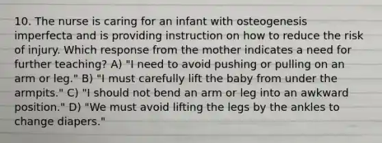 10. The nurse is caring for an infant with osteogenesis imperfecta and is providing instruction on how to reduce the risk of injury. Which response from the mother indicates a need for further teaching? A) "I need to avoid pushing or pulling on an arm or leg." B) "I must carefully lift the baby from under the armpits." C) "I should not bend an arm or leg into an awkward position." D) "We must avoid lifting the legs by the ankles to change diapers."