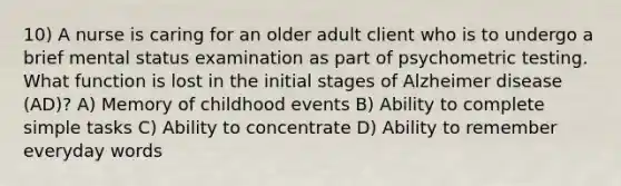 10) A nurse is caring for an older adult client who is to undergo a brief mental status examination as part of psychometric testing. What function is lost in the initial stages of Alzheimer disease (AD)? A) Memory of childhood events B) Ability to complete simple tasks C) Ability to concentrate D) Ability to remember everyday words