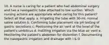 10. A nurse is caring for a patient who had abdominal surgery and has a nasogastric tube attached to low suction. Which nursing actions are appropriate when caring for this patient? Select all that apply. a. Irrigating the tube with 30-mL normal saline solution b. Confirming tube placement via pH testing of gastric secretions c. Positioning the air vent at the level of the patient's umbilicus d. Instilling irrigation via the blue air vent e. Monitoring the patient's abdomen for distention f. Documenting the nasogastric irrigation and drainage with I & O