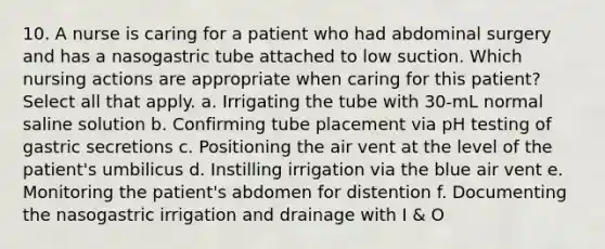 10. A nurse is caring for a patient who had abdominal surgery and has a nasogastric tube attached to low suction. Which nursing actions are appropriate when caring for this patient? Select all that apply. a. Irrigating the tube with 30-mL normal saline solution b. Confirming tube placement via pH testing of gastric secretions c. Positioning the air vent at the level of the patient's umbilicus d. Instilling irrigation via the blue air vent e. Monitoring the patient's abdomen for distention f. Documenting the nasogastric irrigation and drainage with I & O