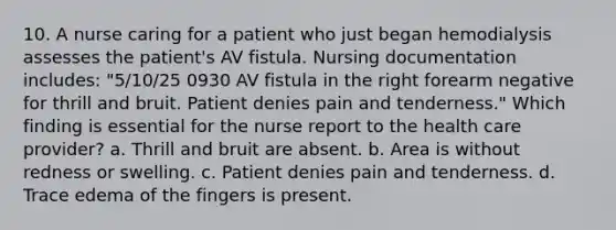 10. A nurse caring for a patient who just began hemodialysis assesses the patient's AV fistula. Nursing documentation includes: "5/10/25 0930 AV fistula in the right forearm negative for thrill and bruit. Patient denies pain and tenderness." Which finding is essential for the nurse report to the health care provider? a. Thrill and bruit are absent. b. Area is without redness or swelling. c. Patient denies pain and tenderness. d. Trace edema of the fingers is present.