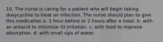 10. The nurse is caring for a patient who will begin taking doxycycline to treat an infection. The nurse should plan to give this medication a. 1 hour before or 2 hours after a meal. b. with an antacid to minimize GI irritation. c. with food to improve absorption. d. with small sips of water.