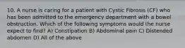 10. A nurse is caring for a patient with Cystic Fibrosis (CF) who has been admitted to the emergency department with a bowel obstruction. Which of the following symptoms would the nurse expect to find? A) Constipation B) Abdominal pain C) Distended abdomen D) All of the above