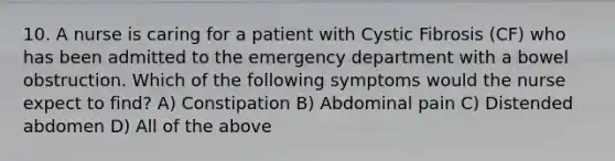 10. A nurse is caring for a patient with Cystic Fibrosis (CF) who has been admitted to the emergency department with a bowel obstruction. Which of the following symptoms would the nurse expect to find? A) Constipation B) Abdominal pain C) Distended abdomen D) All of the above