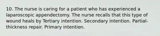 10. The nurse is caring for a patient who has experienced a laparoscopic appendectomy. The nurse recalls that this type of wound heals by Tertiary intention. Secondary intention. Partial-thickness repair. Primary intention.