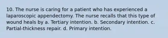 10. The nurse is caring for a patient who has experienced a laparoscopic appendectomy. The nurse recalls that this type of wound heals by a. Tertiary intention. b. Secondary intention. c. Partial-thickness repair. d. Primary intention.