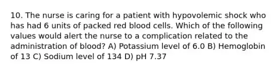 10. The nurse is caring for a patient with hypovolemic shock who has had 6 units of packed red blood cells. Which of the following values would alert the nurse to a complication related to the administration of blood? A) Potassium level of 6.0 B) Hemoglobin of 13 C) Sodium level of 134 D) pH 7.37