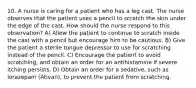 10. A nurse is caring for a patient who has a leg cast. The nurse observes that the patient uses a pencil to scratch the skin under the edge of the cast. How should the nurse respond to this observation? A) Allow the patient to continue to scratch inside the cast with a pencil but encourage him to be cautious. B) Give the patient a sterile tongue depressor to use for scratching instead of the pencil. C) Encourage the patient to avoid scratching, and obtain an order for an antihistamine if severe itching persists. D) Obtain an order for a sedative, such as lorazepam (Ativan), to prevent the patient from scratching.