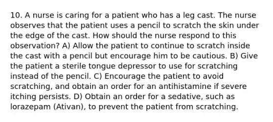 10. A nurse is caring for a patient who has a leg cast. The nurse observes that the patient uses a pencil to scratch the skin under the edge of the cast. How should the nurse respond to this observation? A) Allow the patient to continue to scratch inside the cast with a pencil but encourage him to be cautious. B) Give the patient a sterile tongue depressor to use for scratching instead of the pencil. C) Encourage the patient to avoid scratching, and obtain an order for an antihistamine if severe itching persists. D) Obtain an order for a sedative, such as lorazepam (Ativan), to prevent the patient from scratching.