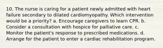 10. The nurse is caring for a patient newly admitted with heart failure secondary to dilated cardiomyopathy. Which intervention would be a priority? a. Encourage caregivers to learn CPR. b. Consider a consultation with hospice for palliative care. c. Monitor the patient's response to prescribed medications. d. Arrange for the patient to enter a cardiac rehabilitation program.