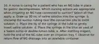 10. A nurse is caring for a patient who has an NG tube in place for gastric decompression. Which nursing actions are appropriate when irrigating an NG tube connected to suction? Select all that apply. a. Draw up 30 mL of saline solution into the syringe. b. Unclamp the suction tubing near the connection site to instill solution. c. Place the tip of the syringe in the tube to gently insert saline solution. d. Place the syringe in the blue air vent of a Salem sump or double-lumen tube. e. After instilling irrigant, hold the end of the NG tube over an irrigation tray. f. Observe for return flow of NG drainage into an available container.