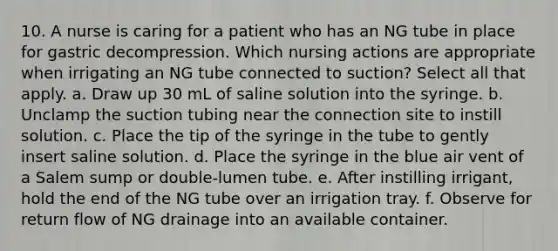 10. A nurse is caring for a patient who has an NG tube in place for gastric decompression. Which nursing actions are appropriate when irrigating an NG tube connected to suction? Select all that apply. a. Draw up 30 mL of saline solution into the syringe. b. Unclamp the suction tubing near the connection site to instill solution. c. Place the tip of the syringe in the tube to gently insert saline solution. d. Place the syringe in the blue air vent of a Salem sump or double-lumen tube. e. After instilling irrigant, hold the end of the NG tube over an irrigation tray. f. Observe for return flow of NG drainage into an available container.