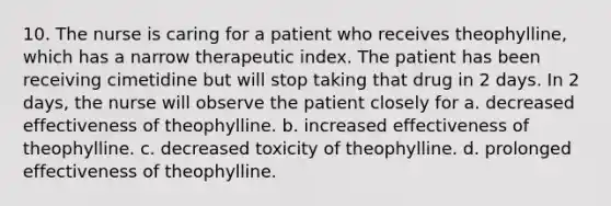 10. The nurse is caring for a patient who receives theophylline, which has a narrow therapeutic index. The patient has been receiving cimetidine but will stop taking that drug in 2 days. In 2 days, the nurse will observe the patient closely for a. decreased effectiveness of theophylline. b. increased effectiveness of theophylline. c. decreased toxicity of theophylline. d. prolonged effectiveness of theophylline.