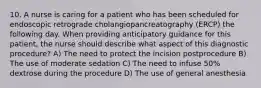 10. A nurse is caring for a patient who has been scheduled for endoscopic retrograde cholangiopancreatography (ERCP) the following day. When providing anticipatory guidance for this patient, the nurse should describe what aspect of this diagnostic procedure? A) The need to protect the incision postprocedure B) The use of moderate sedation C) The need to infuse 50% dextrose during the procedure D) The use of general anesthesia